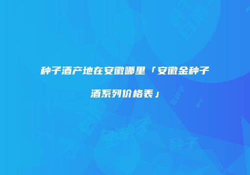种子酒产地在安徽哪里「安徽金种子酒系列价格表」