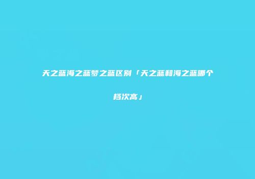 天之蓝海之蓝梦之蓝区别「天之蓝和海之蓝哪个档次高」