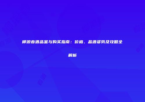 柳浪春酒品鉴与购买指南：价格、品酒姿势及攻略全解析