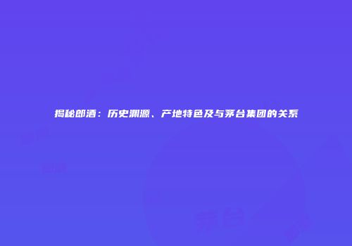 揭秘郎酒：历史渊源、产地特色及与茅台集团的关系