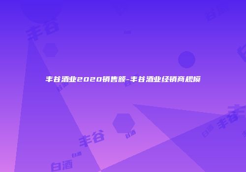 丰谷酒业2020销售额-丰谷酒业经销商规模