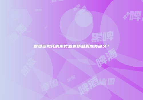 德国凯撒托姆黑啤酒保质期到底有多久？