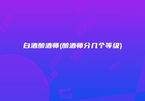 白酒酿酒师(酿酒师分几个等级)