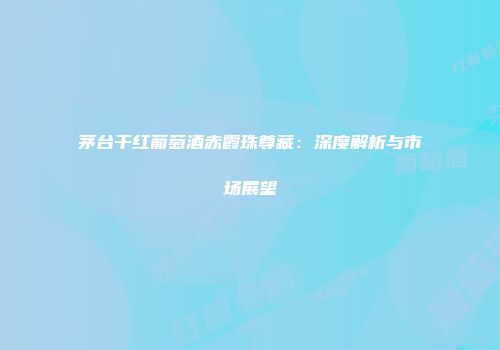 茅台干红葡萄酒赤霞珠尊藏：深度解析与市场展望