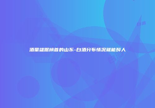 酒量雄踞榜首的山东-白酒分布情况就能醉人