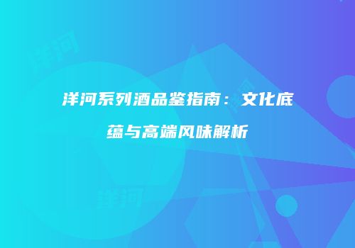 洋河系列酒品鉴指南：文化底蕴与高端风味解析