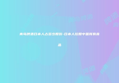 青岛啤酒日本人占多少股份-日本人控股中国所有食品