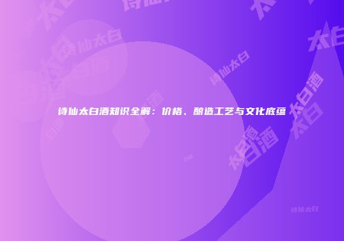 诗仙太白酒知识全解：价格、酿造工艺与文化底蕴