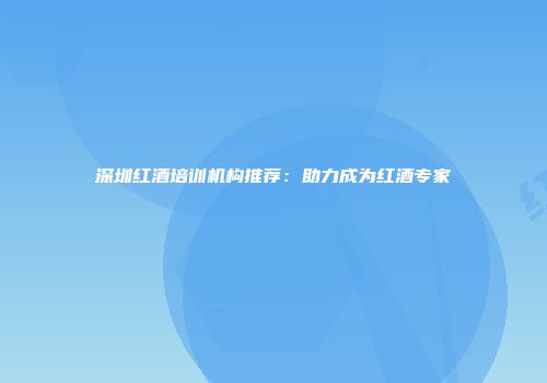 深圳红酒培训机构推荐：助力成为红酒专家