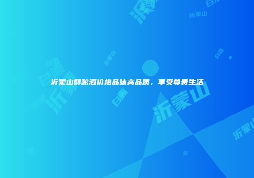 沂蒙山醇酿酒价格品味高品质，享受尊贵生活