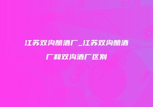 江苏双沟酿酒厂_江苏双沟酿酒厂和双沟酒厂区别