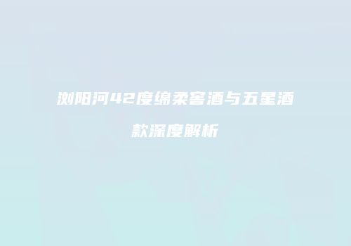 浏阳河42度绵柔窖酒与五星酒款深度解析