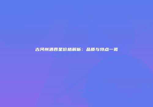古河州酒四星价格解析：品质与特点一览