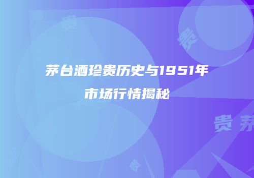 茅台酒珍贵历史与1951年市场行情揭秘
