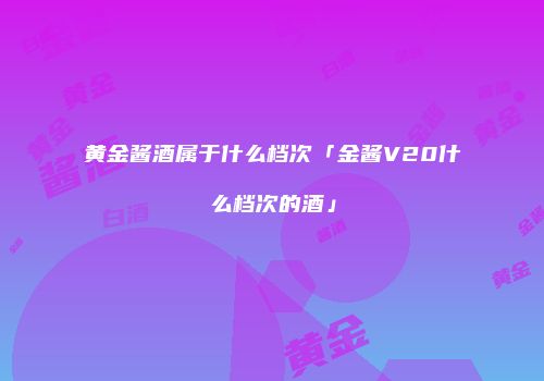 黄金酱酒属于什么档次「金酱V20什么档次的酒」