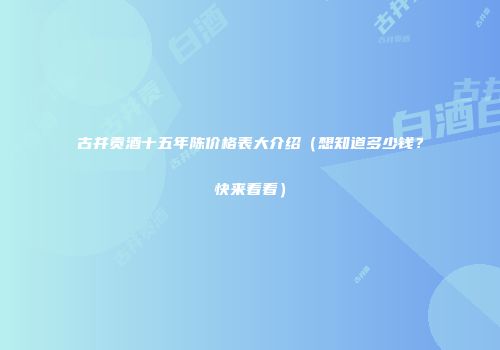 古井贡酒十五年陈价格表大介绍（想知道多少钱？快来看看）
