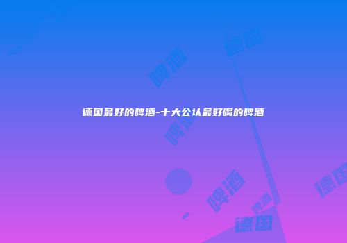 德国最好的啤酒-十大公认最好喝的啤酒
