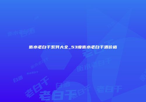 衡水老白干系列大全_53度衡水老白干酒价格