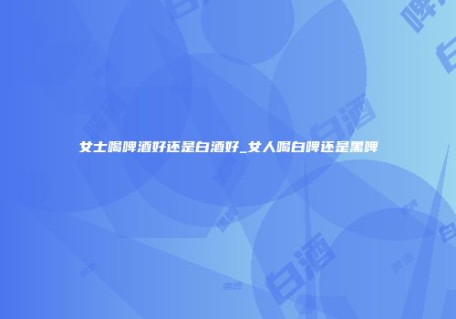女士喝啤酒好还是白酒好_女人喝白啤还是黑啤