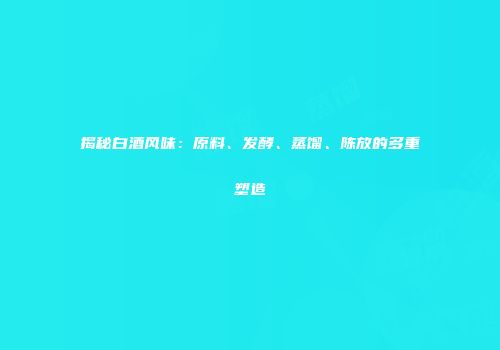 揭秘白酒风味：原料、发酵、蒸馏、陈放的多重塑造