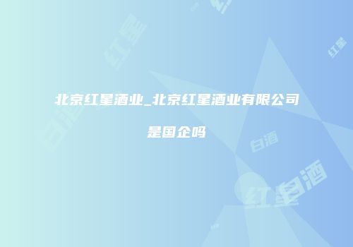 北京红星酒业_北京红星酒业有限公司是国企吗