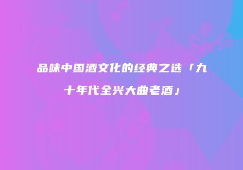品味中国酒文化的经典之选「九十年代全兴大曲老酒」