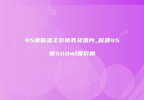45度皖酒王价格表及图片_皖酒45度500ml度价格