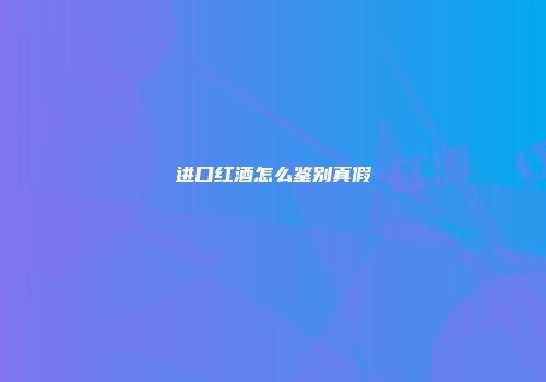 进口红酒怎么鉴别真假