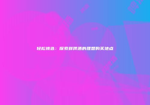 轻松挑选：探索鲜啤酒的理想购买地点