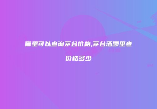 哪里可以查询茅台价格,茅台酒哪里查价格多少
