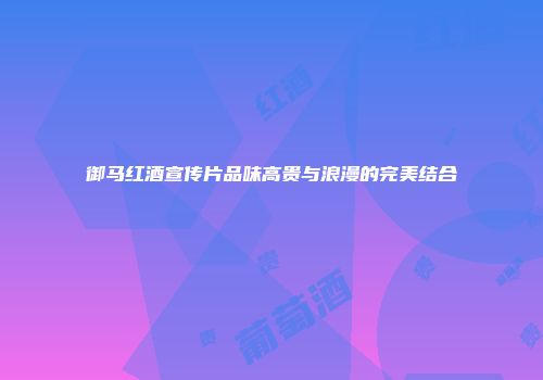 御马红酒宣传片品味高贵与浪漫的完美结合