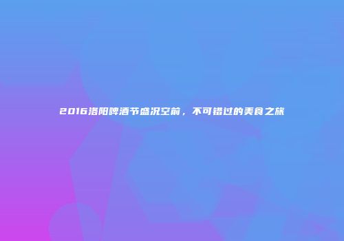2016洛阳啤酒节盛况空前，不可错过的美食之旅