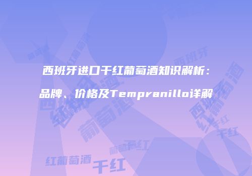 西班牙进口干红葡萄酒知识解析：品牌、价格及Tempranillo详解