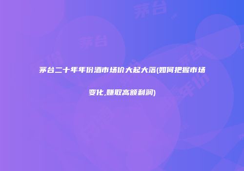 茅台二十年年份酒市场价大起大落(如何把握市场变化,赚取高额利润)