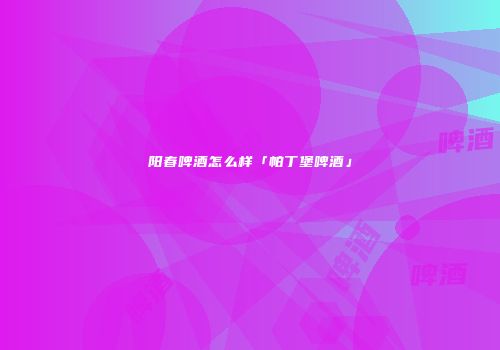 阳春啤酒怎么样「帕丁堡啤酒」