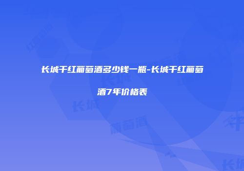 长城干红葡萄酒多少钱一瓶-长城干红葡萄酒7年价格表