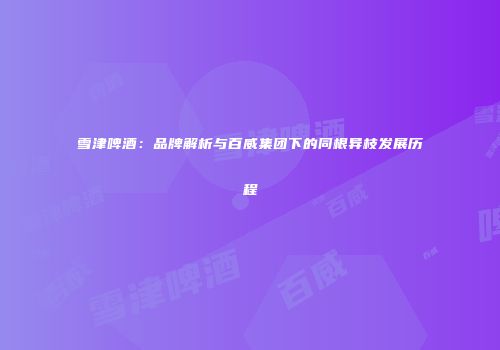 雪津啤酒：品牌解析与百威集团下的同根异枝发展历程