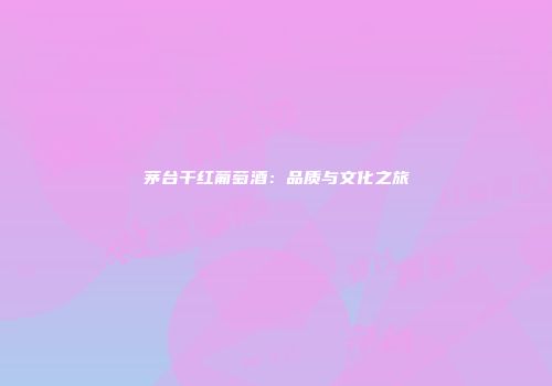 茅台干红葡萄酒：品质与文化之旅