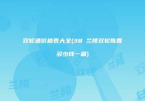 双轮酒价格表大全(38℃兰陵双轮陈香多少钱一箱)