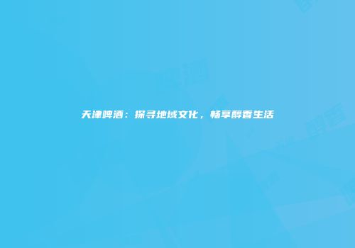 天津啤酒：探寻地域文化，畅享醇香生活