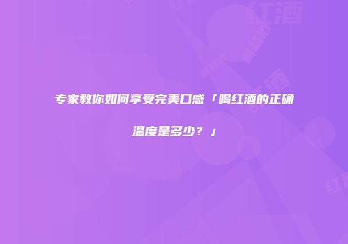 专家教你如何享受完美口感「喝红酒的正确温度是多少？」