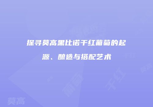 探寻莫高黑比诺干红葡萄的起源、酿造与搭配艺术