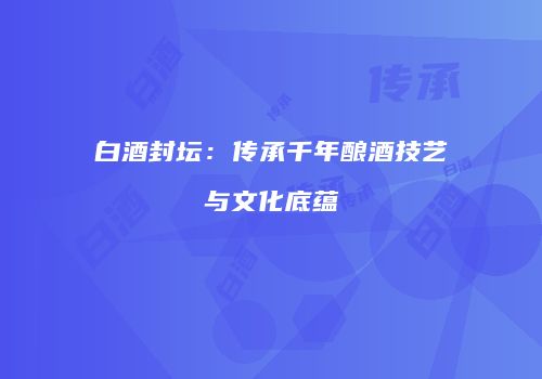 白酒封坛：传承千年酿酒技艺与文化底蕴