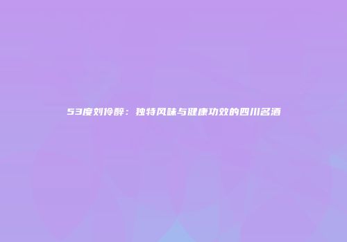 53度刘伶醉：独特风味与健康功效的四川名酒