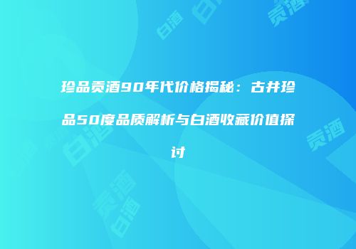 珍品贡酒90年代价格揭秘：古井珍品50度品质解析与白酒收藏价值探讨