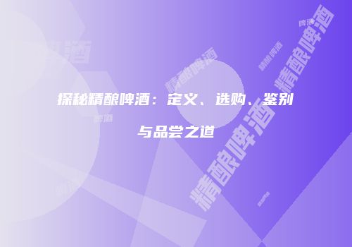 探秘精酿啤酒：定义、选购、鉴别与品尝之道