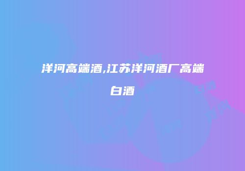 洋河高端酒,江苏洋河酒厂高端白酒