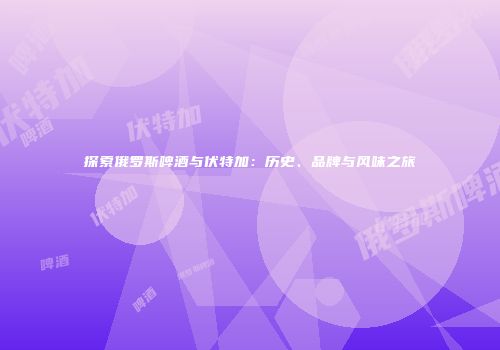 探索俄罗斯啤酒与伏特加：历史、品牌与风味之旅