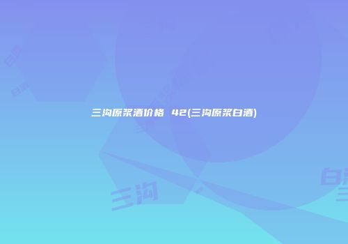 三沟原浆酒价格 42(三沟原浆白酒)