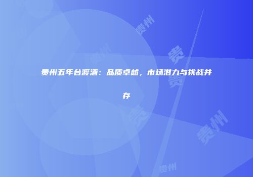 贵州五年台渡酒：品质卓越，市场潜力与挑战并存